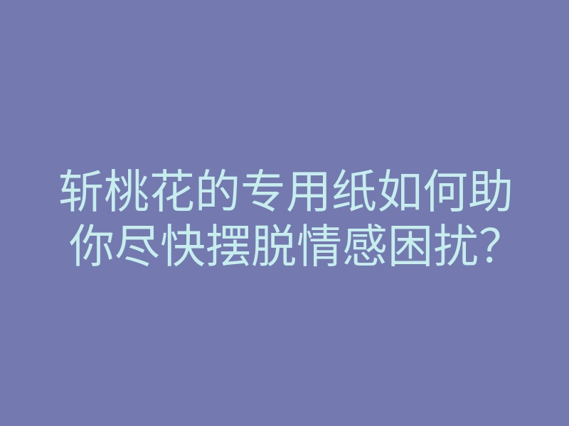 斩桃花的专用纸如何助你尽快摆脱情感困扰?