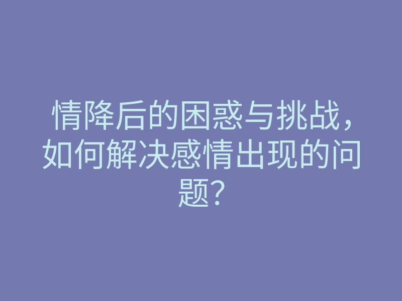 情降后的困惑与挑战,如何解决感情出现的问题?