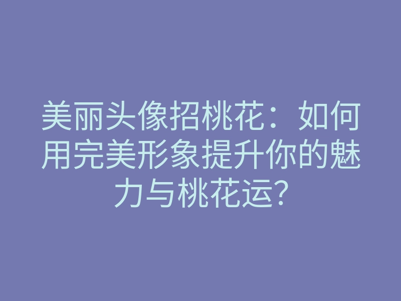 美丽头像招桃花：如何用完美形象提升你的魅力与桃花运？