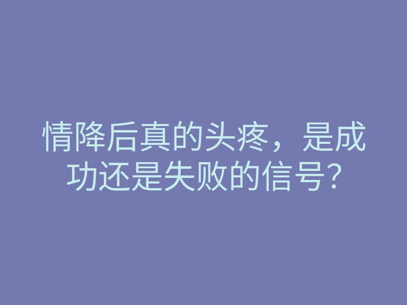 情降后真的头疼,是成功还是失败的信号?