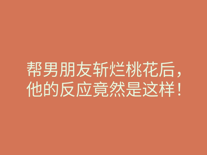 帮男朋友斩烂桃花后，他的反应竟然是这样！