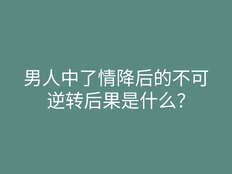 男人中了情降后的不可逆转后果是什么？