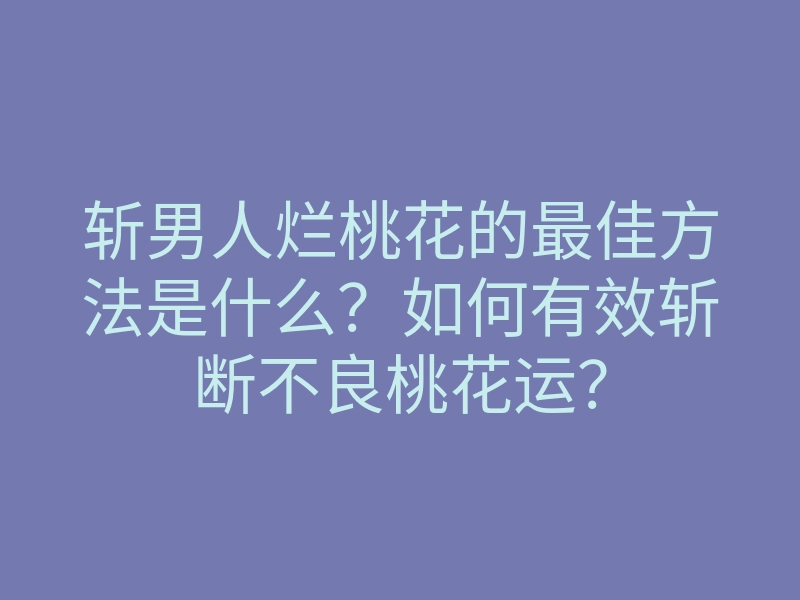 斩男人烂桃花的最佳方法是什么？如何有效斩断不良桃花运？