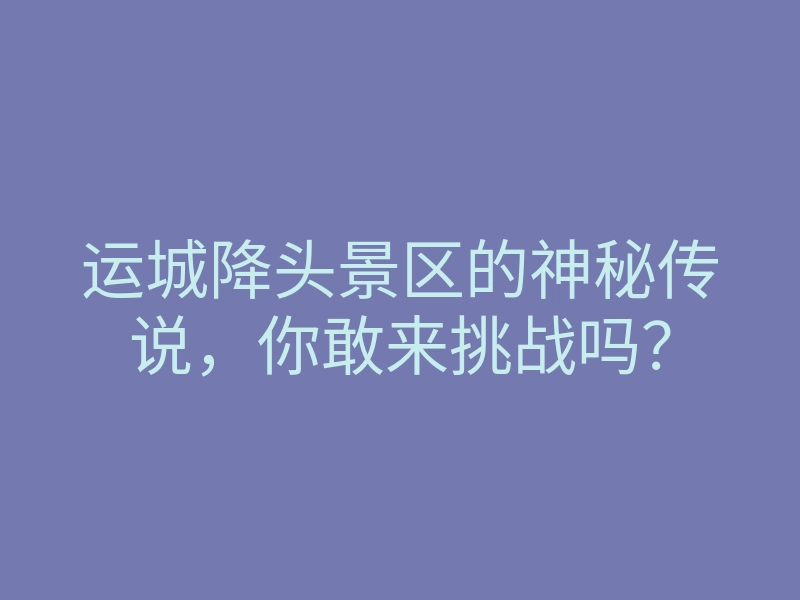 运城降头景区的神秘传说,你敢来挑战吗?