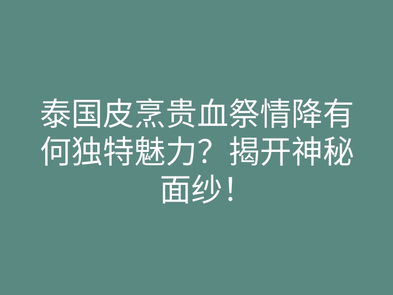 泰国皮烹贵血祭情降有何独特魅力？揭开神秘面纱！