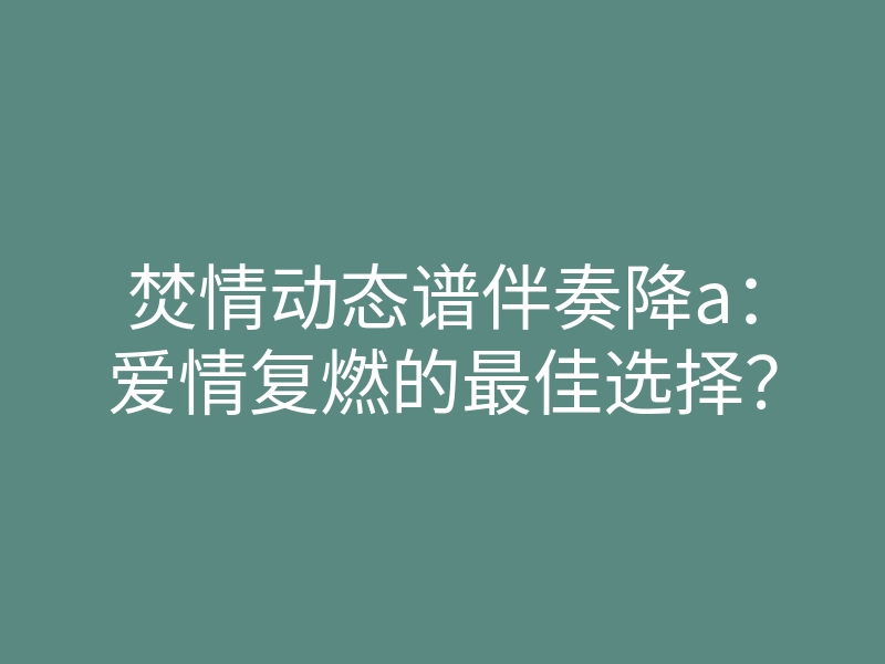 焚情动态谱伴奏降a：爱情复燃的最佳选择？