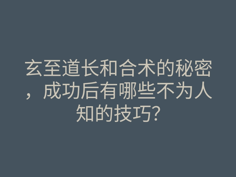 玄至道长和合术的秘密,成功后有哪些不为人知的技巧?