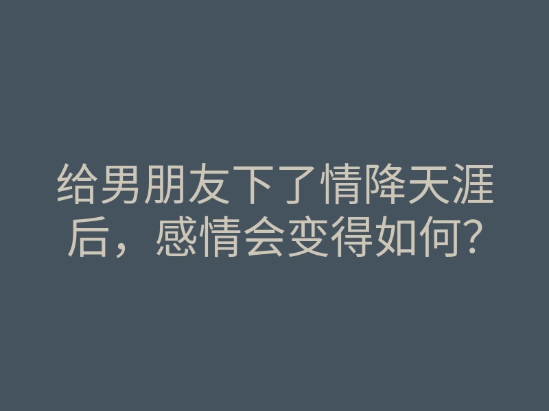 给男朋友下了情降天涯后,感情会变得如何?