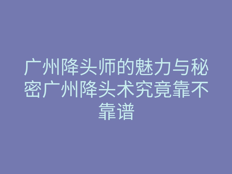 广州降头师的魅力与秘密广州降头术究竟靠不靠谱
