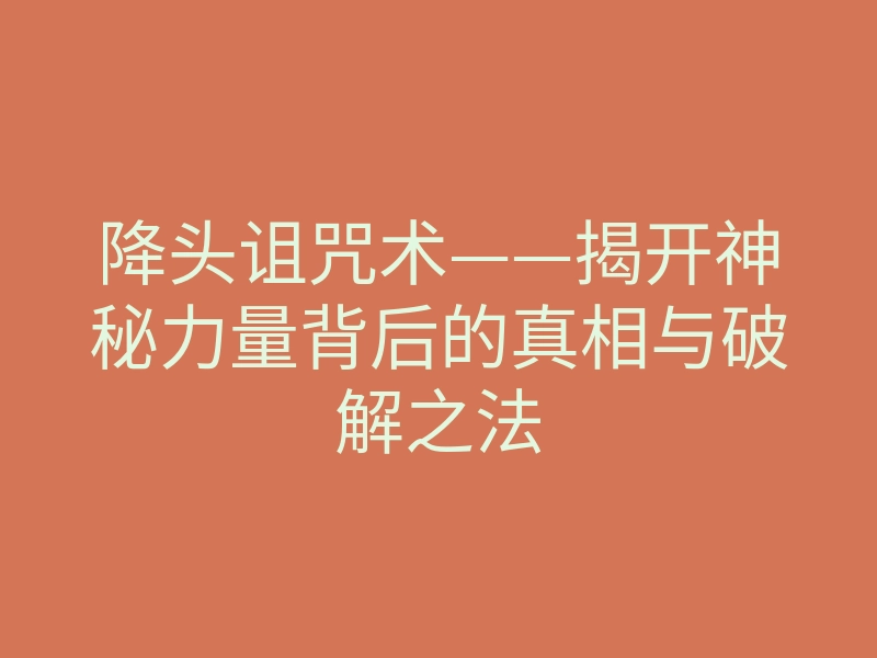 降头诅咒术——揭开神秘力量背后的真相与破解之法