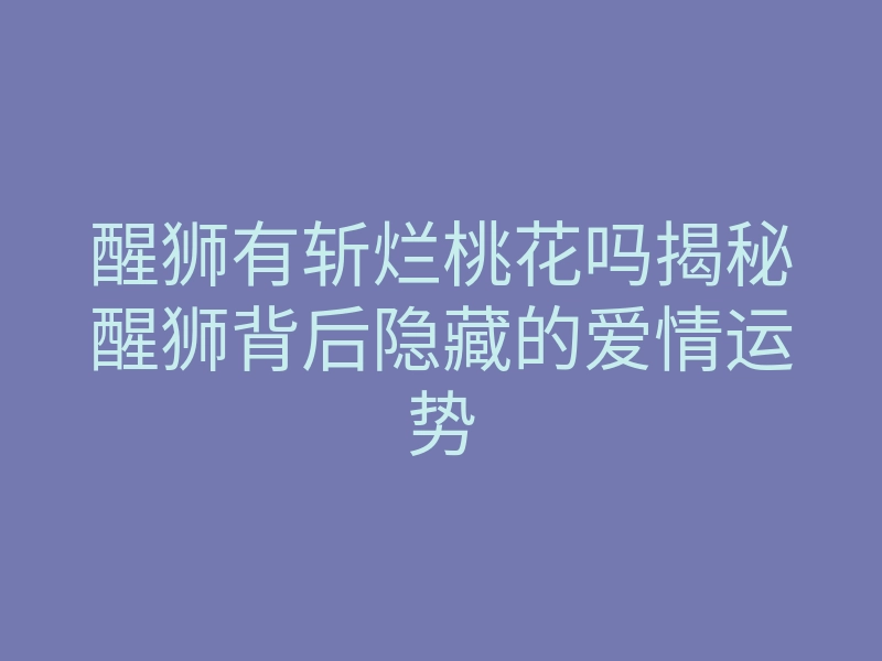 醒狮有斩烂桃花吗揭秘醒狮背后隐藏的爱情运势
