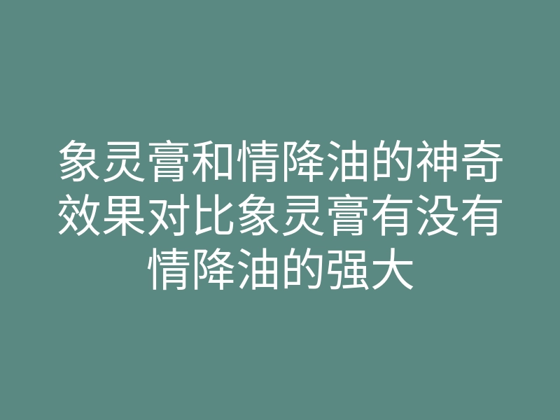 象灵膏和情降油的神奇效果对比象灵膏有没有情降油的强大