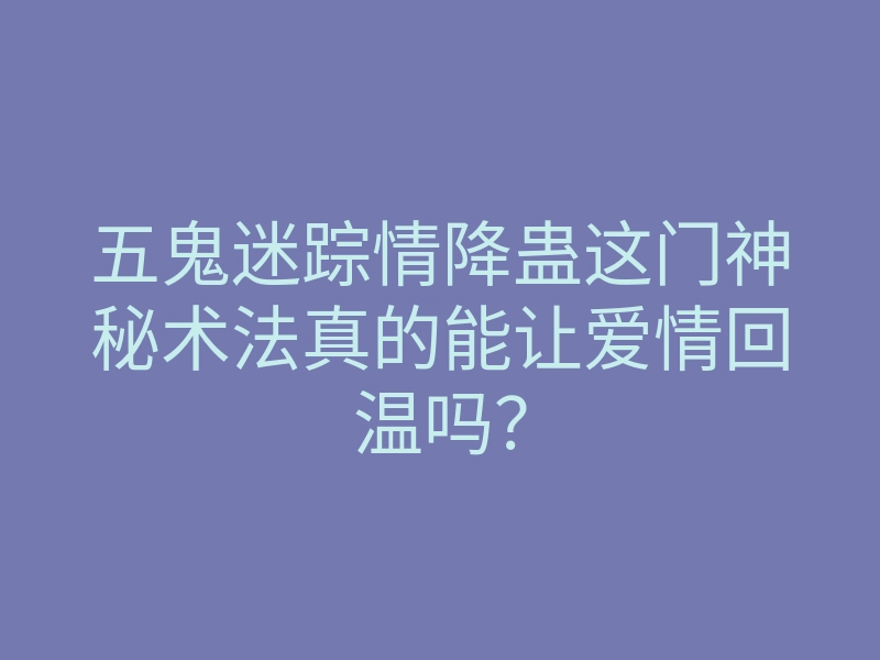 五鬼迷踪情降蛊这门神秘术法真的能让爱情回温吗?