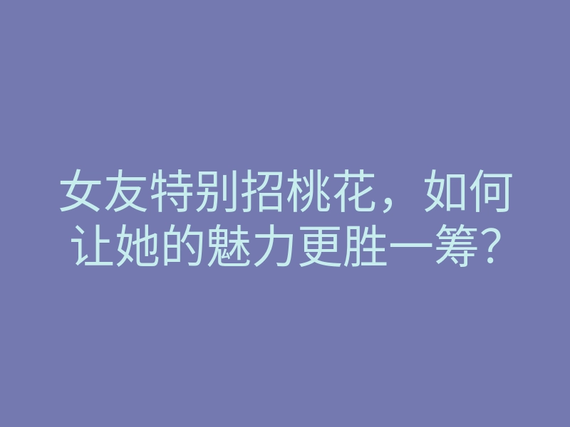 女友特别招桃花，如何让她的魅力更胜一筹？