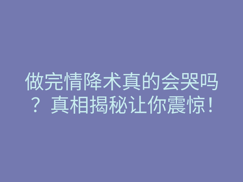 做完情降术真的会哭吗?真相揭秘让你震惊!