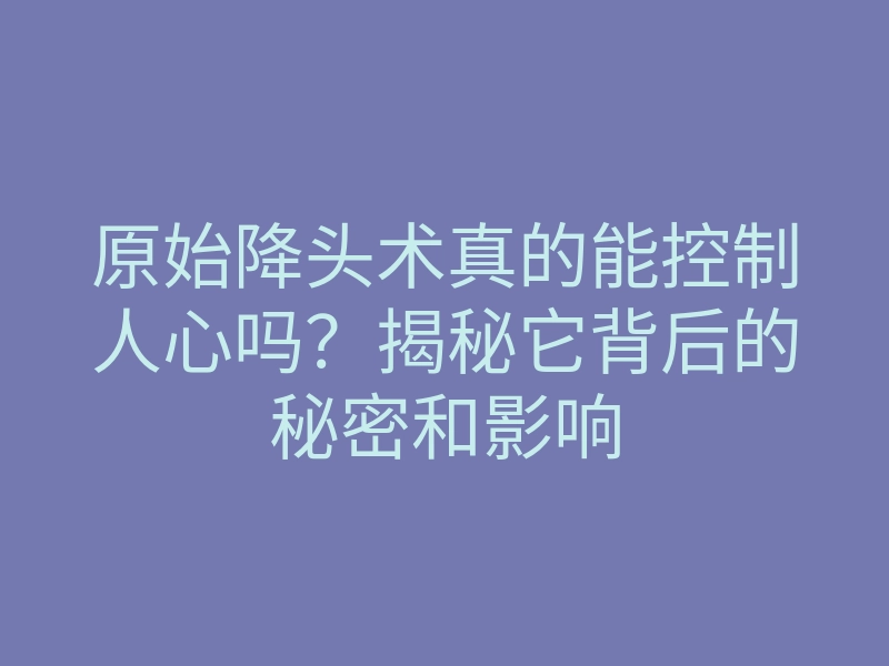 原始降头术真的能控制人心吗?揭秘它背后的秘密和影响
