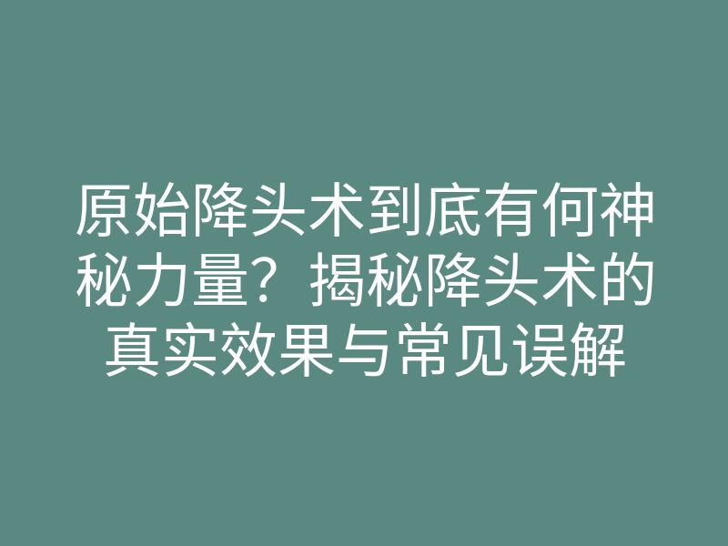 原始降头术到底有何神秘力量?揭秘降头术的真实效果与常见误解
