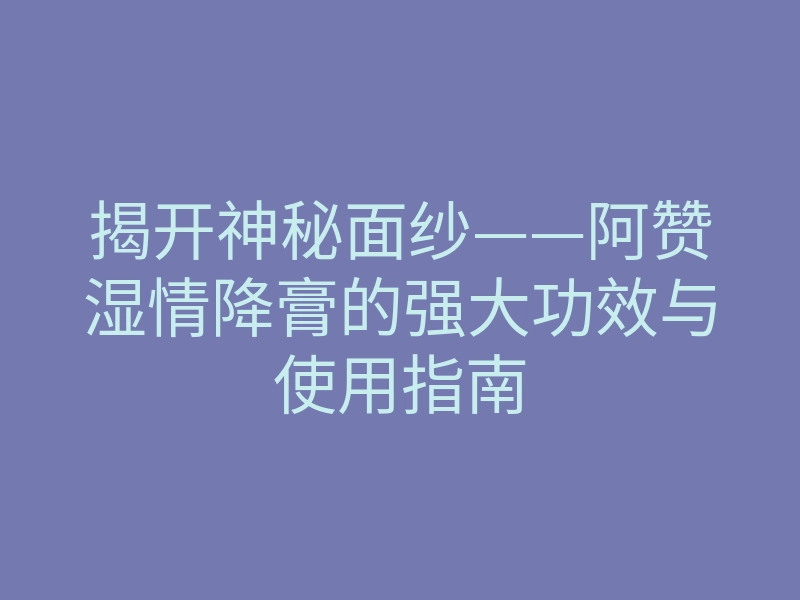 揭开神秘面纱——阿赞湿情降膏的强大功效与使用指南