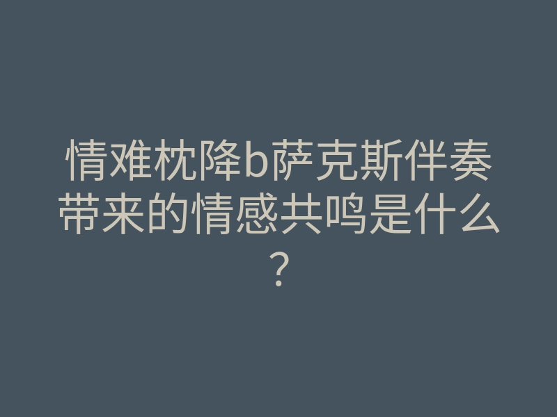 情难枕降b萨克斯伴奏带来的情感共鸣是什么?