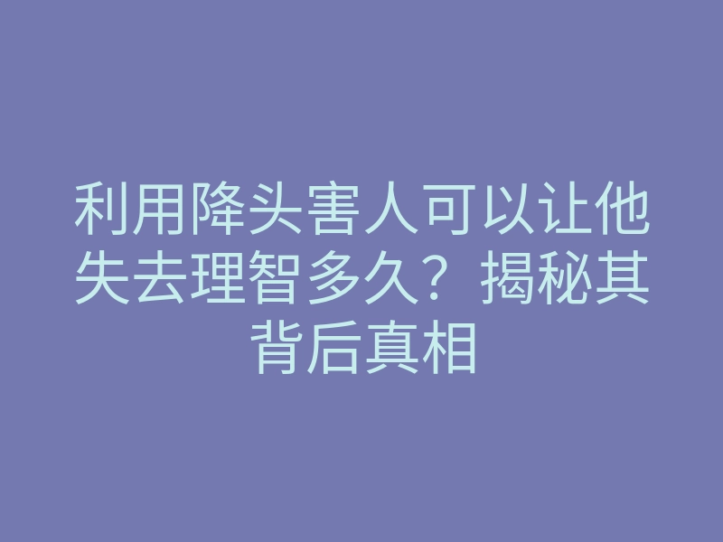 利用降头害人可以让他失去理智多久?揭秘其背后真相