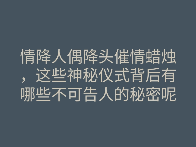 情降人偶降头催情蜡烛,这些神秘仪式背后有哪些不可告人的秘密呢?