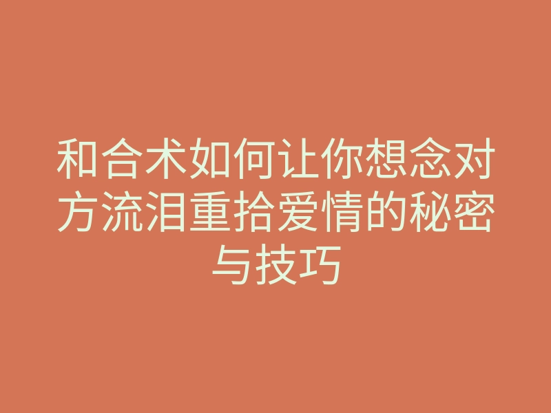 和合术如何让你想念对方流泪重拾爱情的秘密与技巧