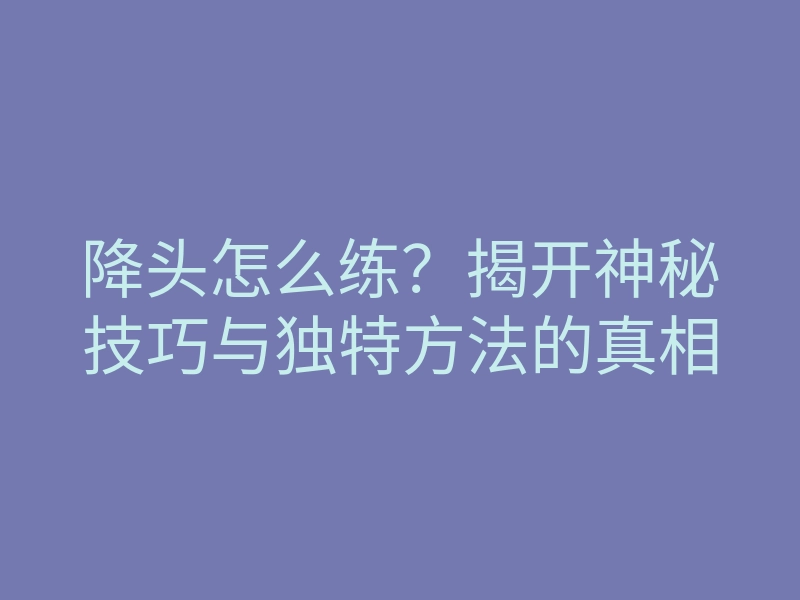 降头怎么练?揭开神秘技巧与独特方法的真相