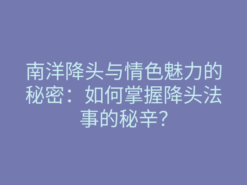 南洋降头与情色魅力的秘密:如何掌握降头法事的秘辛?