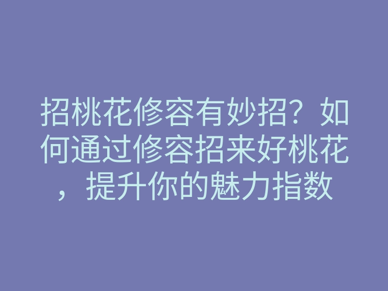 招桃花修容有妙招?如何通过修容招来好桃花,提升你的魅力指数