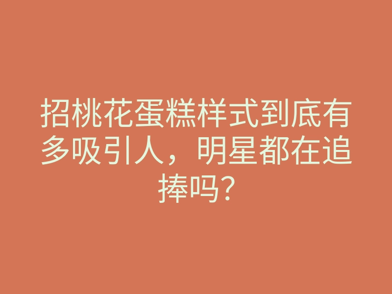 招桃花蛋糕样式到底有多吸引人,明星都在追捧吗?