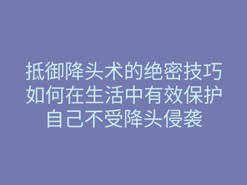 抵御降头术的绝密技巧如何在生活中有效保护自己不受降头侵袭