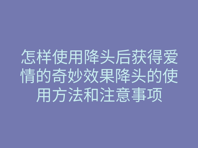 怎样使用降头后获得爱情的奇妙效果降头的使用方法和注意事项
