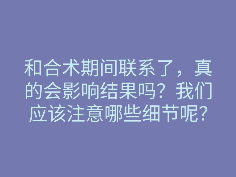 和合术期间联系了，真的会影响结果吗？我们应该注意哪些细节呢？