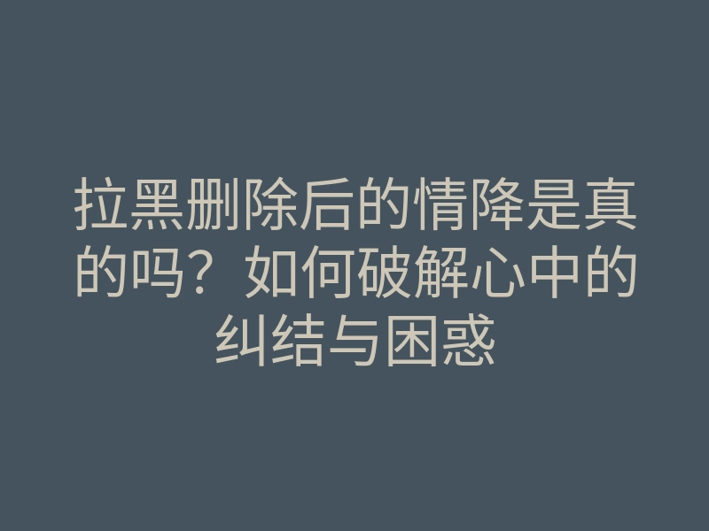 拉黑删除后的情降是真的吗?如何破解心中的纠结与困惑