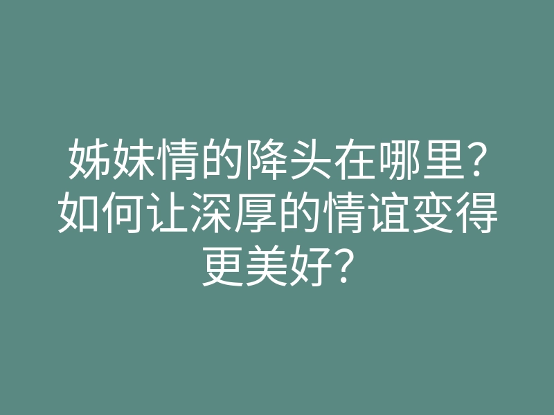 姊妹情的降头在哪里?如何让深厚的情谊变得更美好?