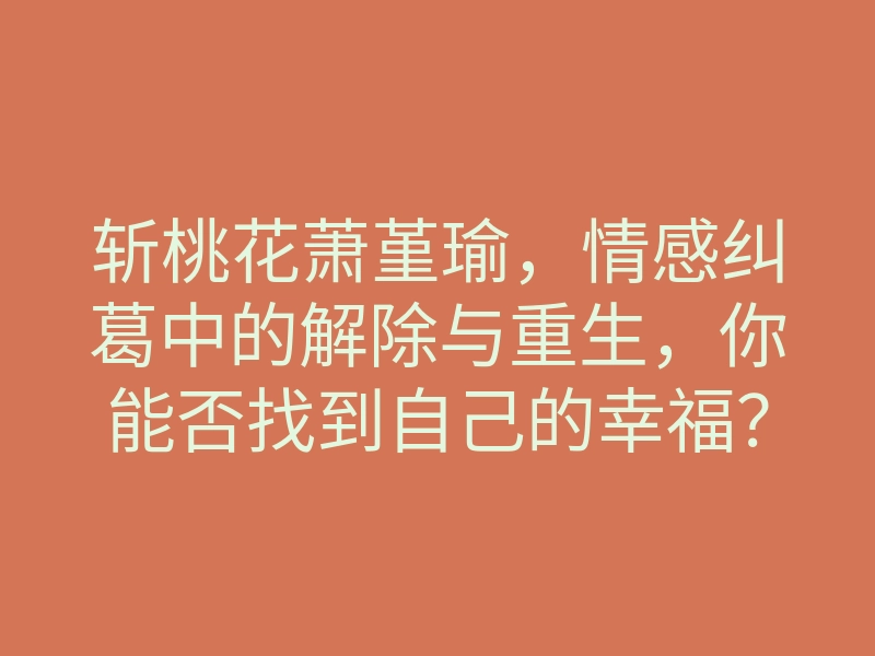 斩桃花萧堇瑜,情感纠葛中的解除与重生,你能否找到自己的幸福?