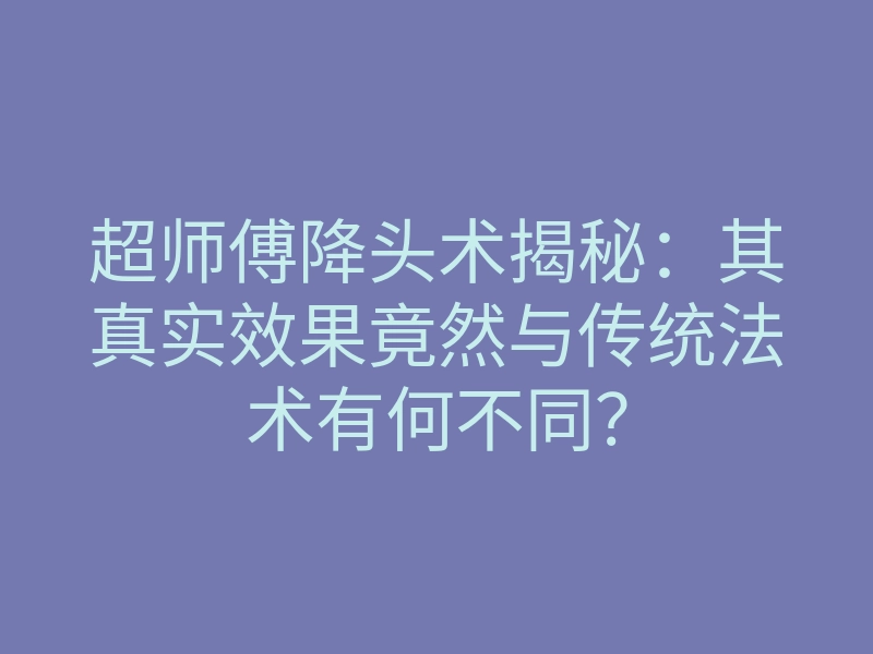 超师傅降头术揭秘:其真实效果竟然与传统法术有何不同?