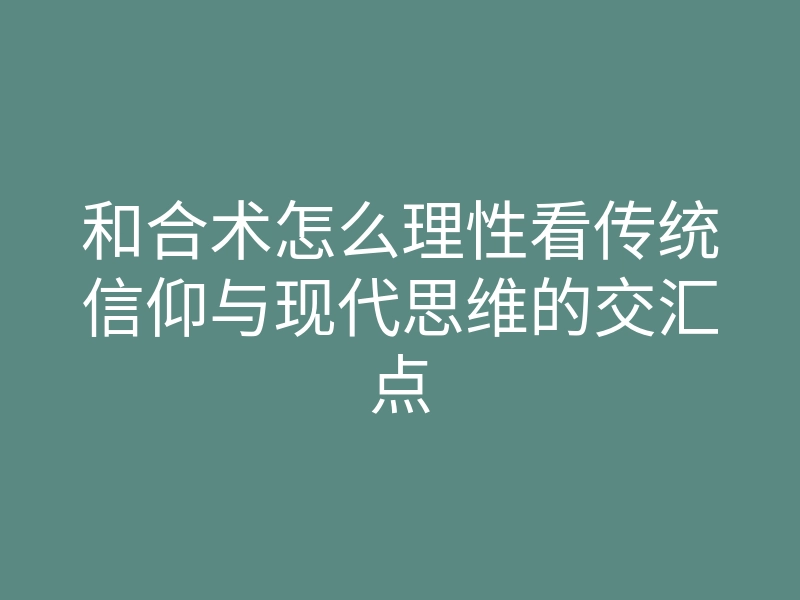 和合术怎么理性看传统信仰与现代思维的交汇点