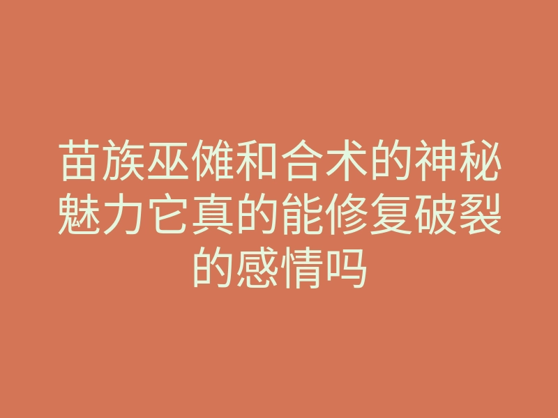 苗族巫傩和合术的神秘魅力它真的能修复破裂的感情吗