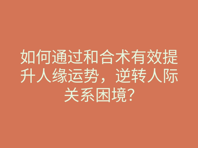 如何通过和合术有效提升人缘运势,逆转人际关系困境?