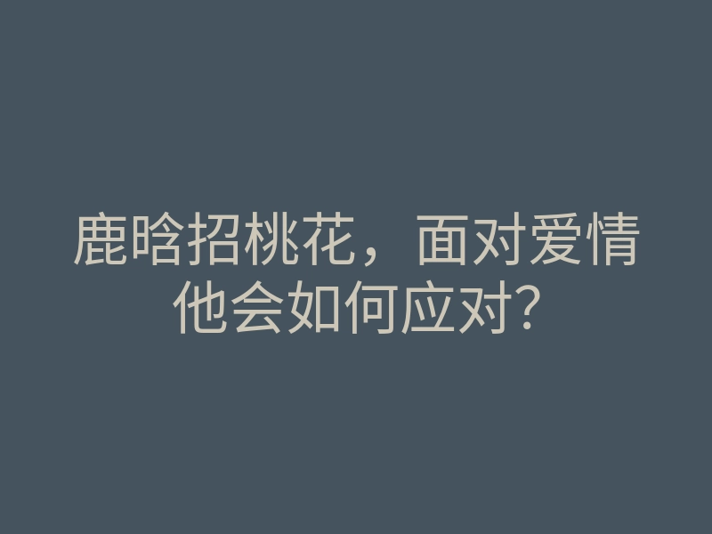 鹿晗招桃花,面对爱情他会如何应对?