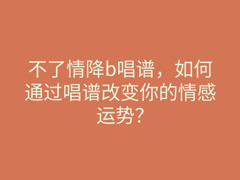 不了情降b唱谱,如何通过唱谱改变你的情感运势?