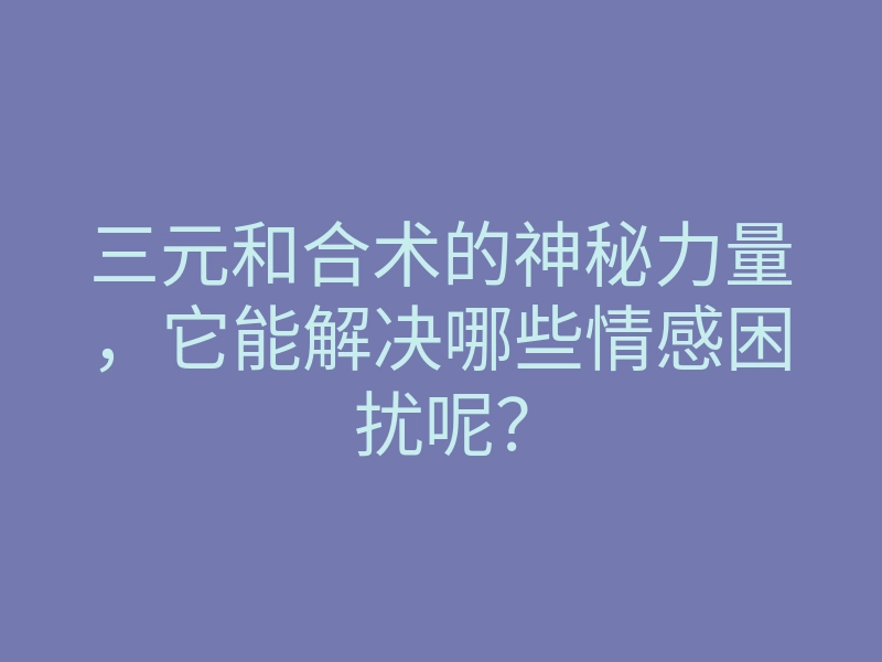 三元和合术的神秘力量，它能解决哪些情感困扰呢？
