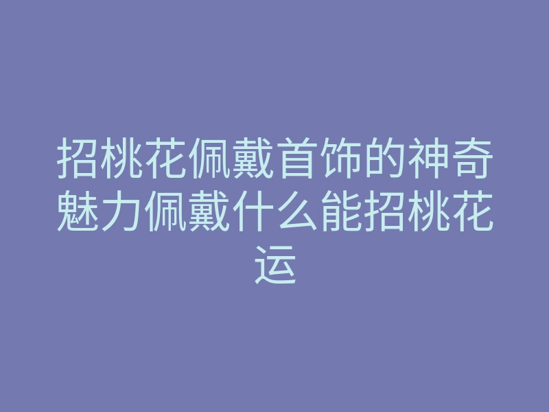 招桃花佩戴首饰的神奇魅力佩戴什么能招桃花运