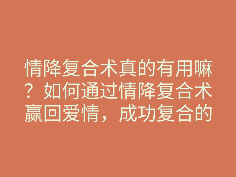 情降复合术真的有用嘛?如何通过情降复合术赢回爱情,成功复合的方法和技巧
