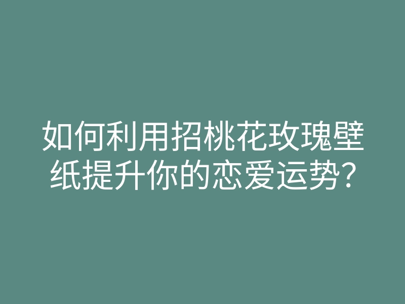 如何利用招桃花玫瑰壁纸提升你的恋爱运势?