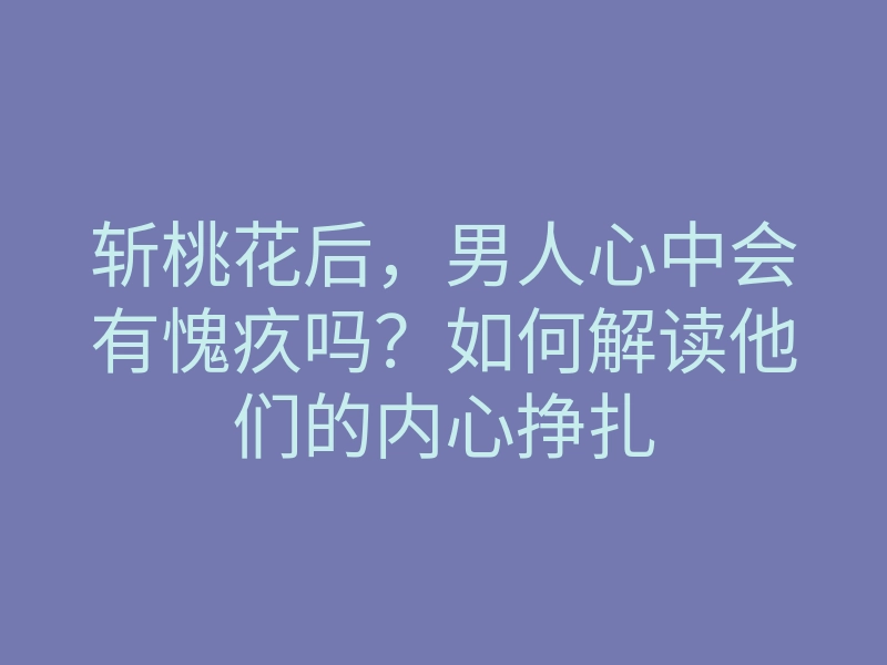 斩桃花后,男人心中会有愧疚吗?如何解读他们的内心挣扎