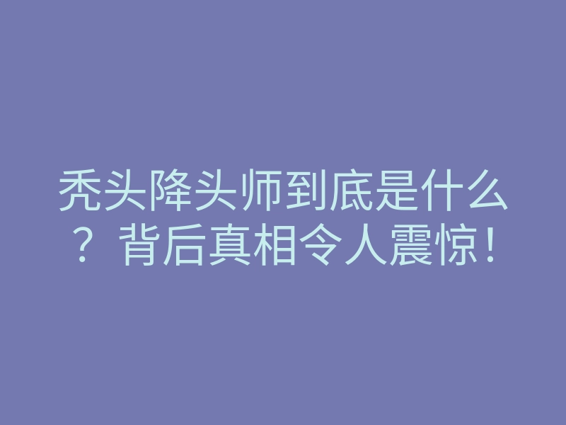秃头降头师到底是什么?背后真相令人震惊!