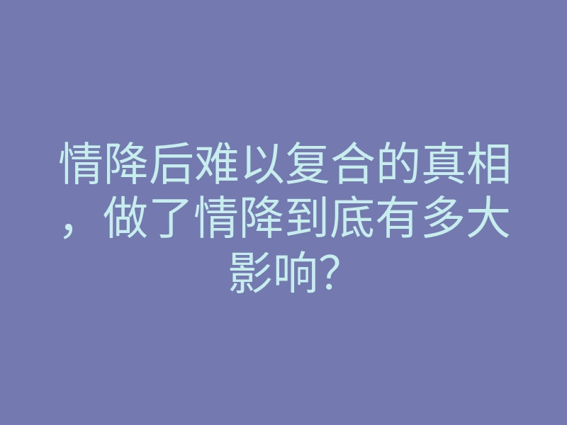 情降后难以复合的真相,做了情降到底有多大影响?