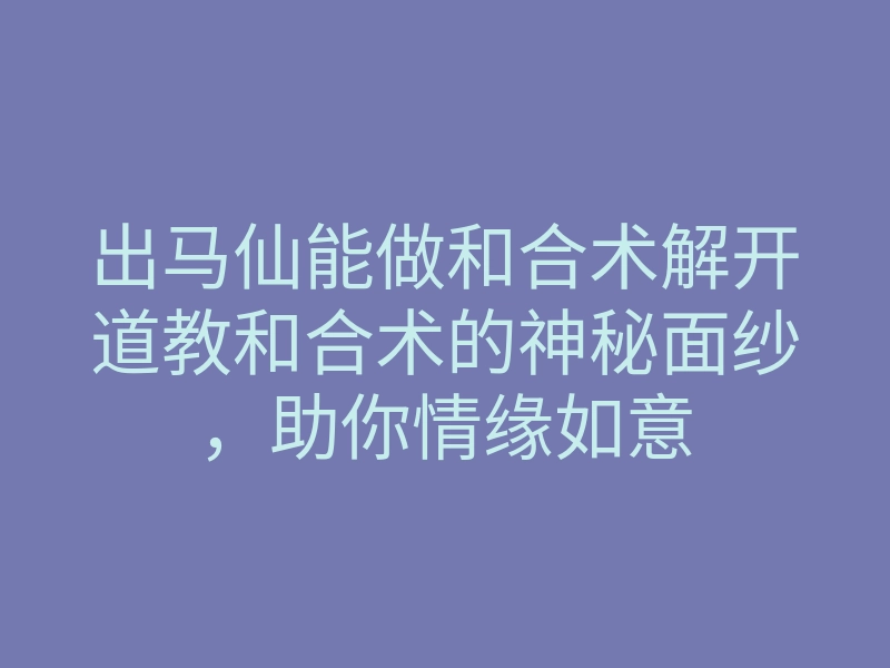 出马仙能做和合术解开道教和合术的神秘面纱，助你情缘如意